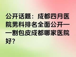 公开话题：成都四月医院男科排名全面公开——割包皮成都哪家医院好？