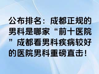 公布排名：成都正规的男科是哪家“前十医院”成都看男科疾病较好的医院男科重磅直击！