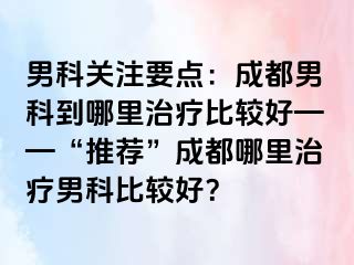 男科关注要点：成都男科到哪里治疗比较好——“推荐”成都哪里治疗男科比较好？