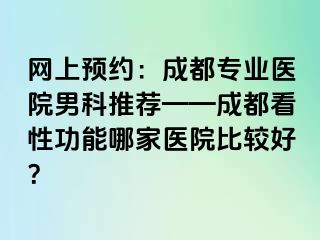 网上预约：成都专业医院男科推荐——成都看性功能哪家医院比较好？