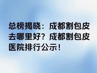 总榜揭晓：成都割包皮去哪里好？成都割包皮医院排行公示！