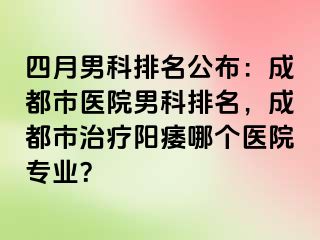 四月男科排名公布：成都市医院男科排名，成都市治疗阳痿哪个医院专业？