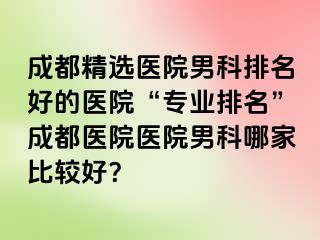 成都精选医院男科排名好的医院“专业排名”成都医院医院男科哪家比较好？