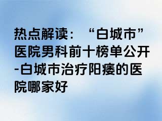 热点解读：“白城市”医院男科前十榜单公开-白城市治疗阳痿的医院哪家好