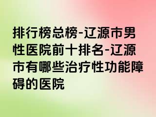 排行榜总榜-辽源市男性医院前十排名-辽源市有哪些治疗性功能障碍的医院