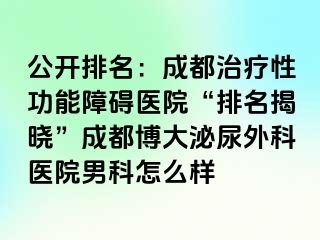 公开排名：成都治疗性功能障碍医院“排名揭晓”成都博大泌尿外科医院男科怎么样