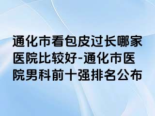 通化市看包皮过长哪家医院比较好-通化市医院男科前十强排名公布