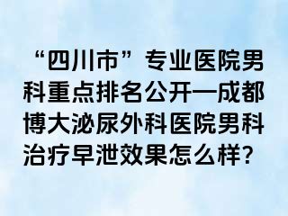 “四川市”专业医院男科重点排名公开—成都博大泌尿外科医院男科治疗早泄效果怎么样？