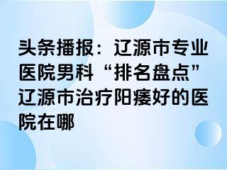 头条播报：辽源市专业医院男科“排名盘点”辽源市治疗阳痿好的医院在哪
