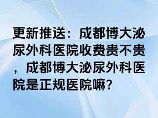 更新推送：成都博大泌尿外科医院收费贵不贵，成都博大泌尿外科医院是正规医院嘛？