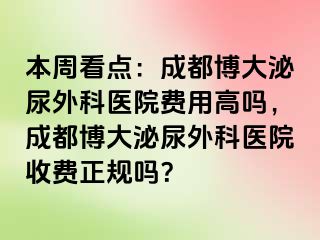 本周看点：成都博大泌尿外科医院费用高吗，成都博大泌尿外科医院收费正规吗？