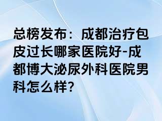 总榜发布：成都治疗包皮过长哪家医院好-成都博大泌尿外科医院男科怎么样？