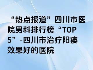 “热点报道”四川市医院男科排行榜“TOP5”-四川市治疗阳痿效果好的医院