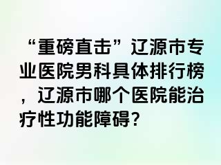 “重磅直击”辽源市专业医院男科具体排行榜，辽源市哪个医院能治疗性功能障碍？