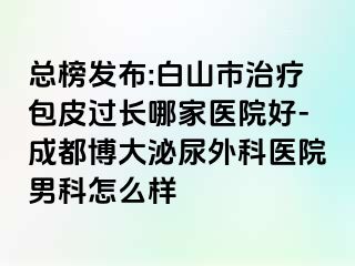 总榜发布:白山市治疗包皮过长哪家医院好-成都博大泌尿外科医院男科怎么样