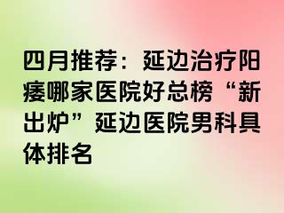 四月推荐：延边治疗阳痿哪家医院好总榜“新出炉”延边医院男科具体排名