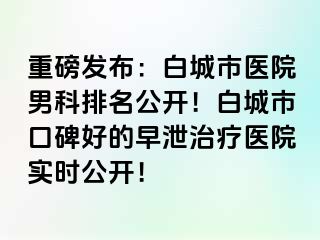 重磅发布：白城市医院男科排名公开！白城市口碑好的早泄治疗医院实时公开！