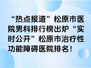 “热点报道”松原市医院男科排行榜出炉“实时公开”松原市治疗性功能障碍医院排名！