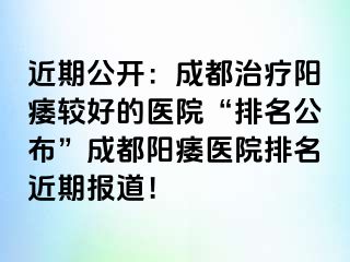 近期公开：成都治疗阳痿较好的医院“排名公布”成都阳痿医院排名近期报道！