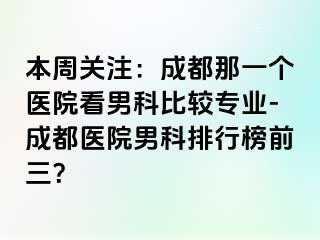本周关注：成都那一个医院看男科比较专业-成都医院男科排行榜前三？