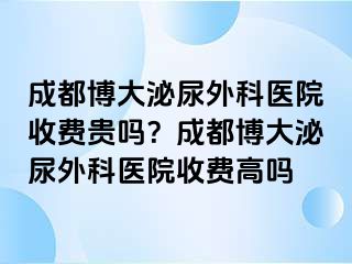 成都博大泌尿外科医院收费贵吗？成都博大泌尿外科医院收费高吗