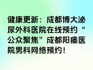 健康更新：成都博大泌尿外科医院在线预约“公众聚焦”成都阳痿医院男科网络预约！