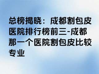 总榜揭晓：成都割包皮医院排行榜前三-成都那一个医院割包皮比较专业