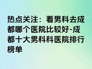 热点关注：看男科去成都哪个医院比较好-成都十大男科科医院排行榜单