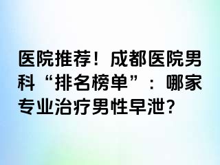 医院推荐！成都医院男科“排名榜单”：哪家专业治疗男性早泄？