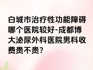 白城市治疗性功能障碍哪个医院较好-成都博大泌尿外科医院男科收费贵不贵？