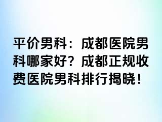 平价男科：成都医院男科哪家好？成都正规收费医院男科排行揭晓！