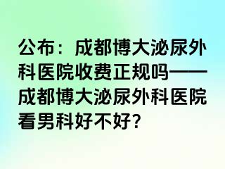 公布：成都博大泌尿外科医院收费正规吗——成都博大泌尿外科医院看男科好不好？