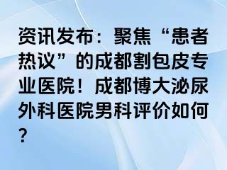 资讯发布：聚焦“患者热议”的成都割包皮专业医院！成都博大泌尿外科医院男科评价如何？