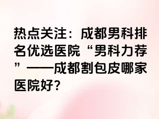 热点关注：成都男科排名优选医院“男科力荐”——成都割包皮哪家医院好？