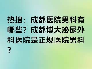 热搜：成都医院男科有哪些？成都博大泌尿外科医院是正规医院男科？