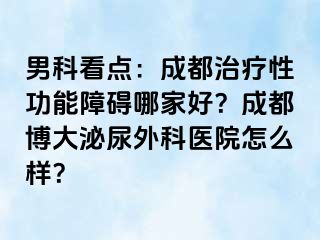 男科看点：成都治疗性功能障碍哪家好？成都博大泌尿外科医院怎么样？