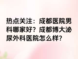 热点关注：成都医院男科哪家好？成都博大泌尿外科医院怎么样？