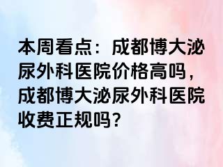 本周看点：成都博大泌尿外科医院价格高吗，成都博大泌尿外科医院收费正规吗？
