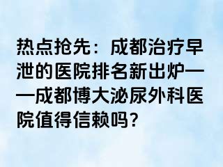 热点抢先：成都治疗早泄的医院排名新出炉——成都博大泌尿外科医院值得信赖吗？