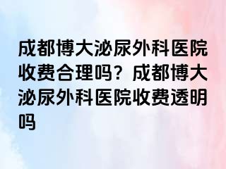 成都博大泌尿外科医院收费合理吗？成都博大泌尿外科医院收费透明吗