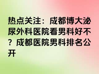 热点关注：成都博大泌尿外科医院看男科好不？成都医院男科排名公开