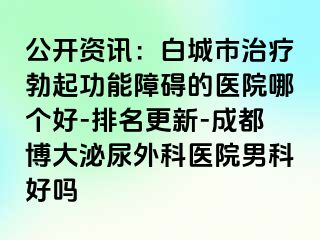 公开资讯：白城市治疗勃起功能障碍的医院哪个好-排名更新-成都博大泌尿外科医院男科好吗