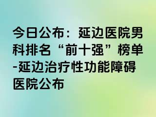 今日公布：延边医院男科排名“前十强”榜单-延边治疗性功能障碍医院公布