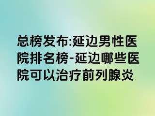 总榜发布:延边男性医院排名榜-延边哪些医院可以治疗前列腺炎