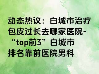 动态热议：白城市治疗包皮过长去哪家医院-“top前3”白城市排名靠前医院男科