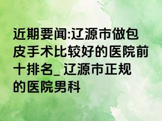 近期要闻:辽源市做包皮手术比较好的医院前十排名_ 辽源市正规的医院男科
