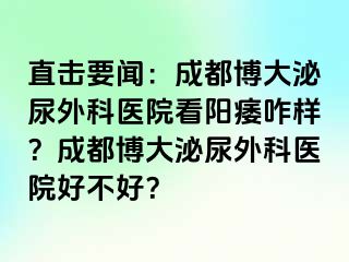 直击要闻：成都博大泌尿外科医院看阳痿咋样？成都博大泌尿外科医院好不好？