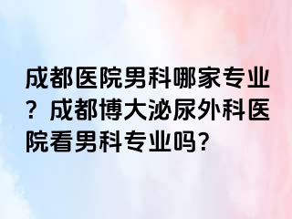 成都医院男科哪家专业？成都博大泌尿外科医院看男科专业吗？