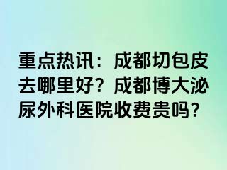 重点热讯：成都切包皮去哪里好？成都博大泌尿外科医院收费贵吗？