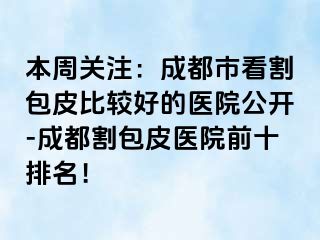 本周关注：成都市看割包皮比较好的医院公开-成都割包皮医院前十排名！